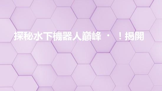 探秘水下機器人巔峰！揭開排名前十公司的神秘面紗！